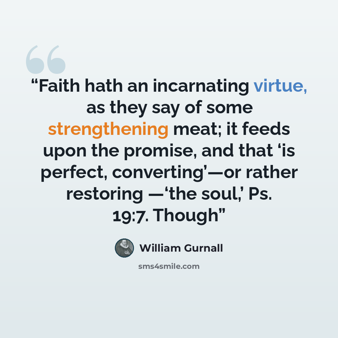 “Faith hath an incarnating virtue, as they say of some strengthening meat; it feeds upon the promise, and that ‘is perfect, converting’—or rather restoring —‘the soul,’ Ps. 19:7. Though” quote by William Gurnall