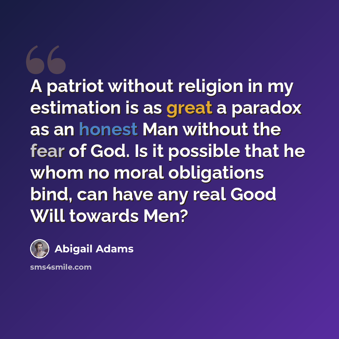 “A patriot without religion in my estimation is as great a paradox as an honest Man without the fear of God. Is it possible that he whom no moral obligations bind, can have any real Good Will towards Men?” quote by Abigail Adams