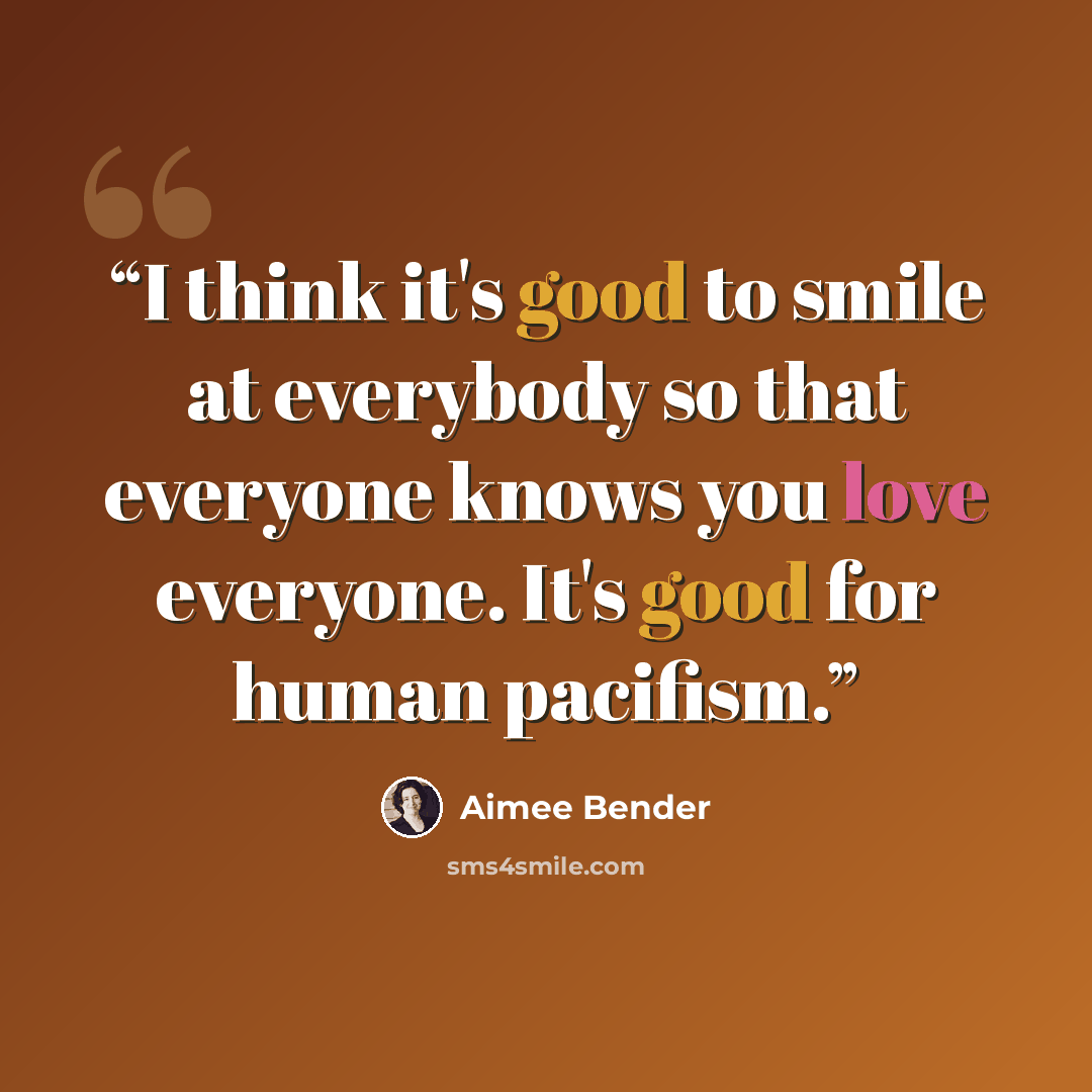 “I think it's good to smile at everybody so that everyone knows you love everyone. It's good for human pacifism.” quote by Aimee Bender