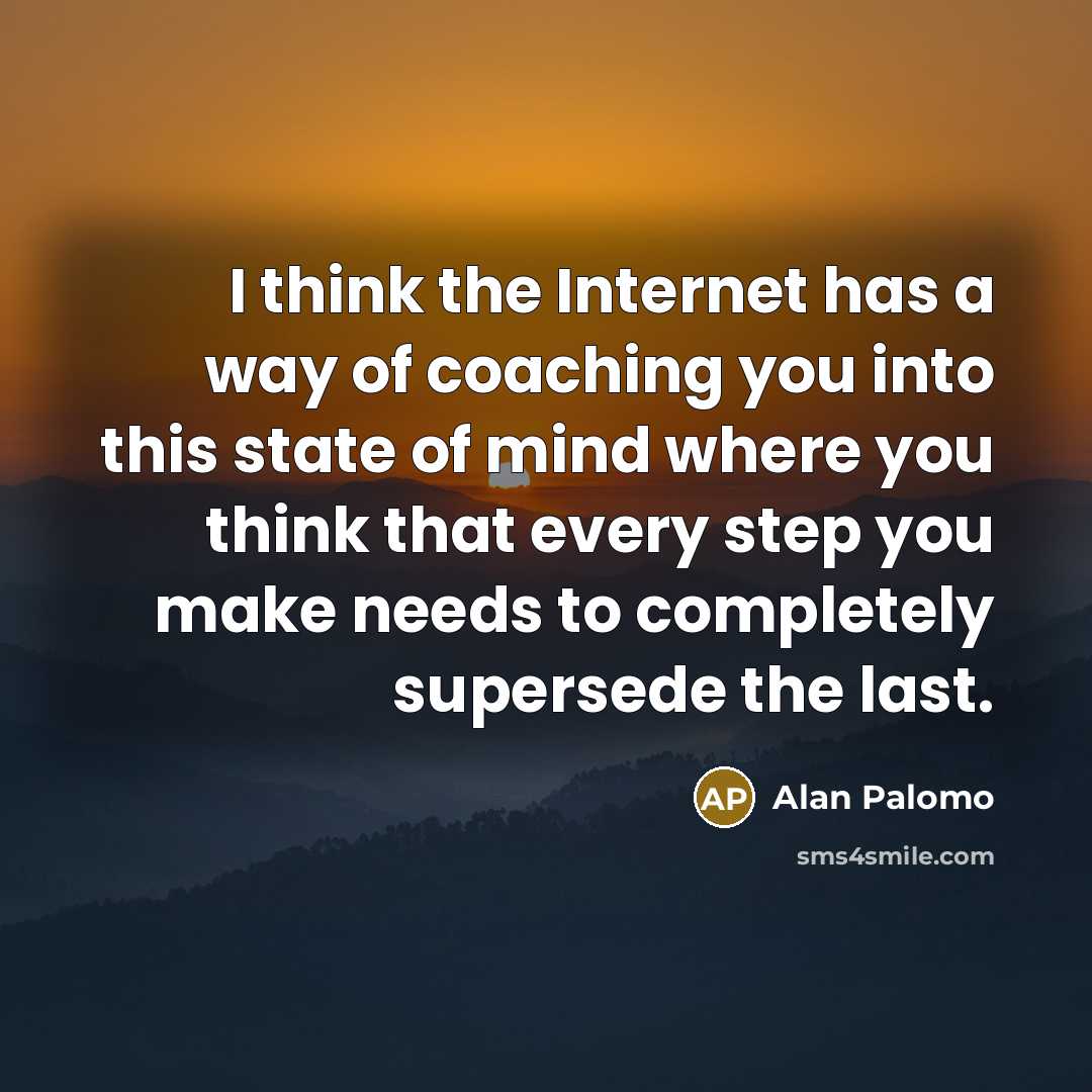 “I think the Internet has a way of coaching you into this state of mind where you think that every step you make needs to completely supersede the last.” quote by Alan Palomo