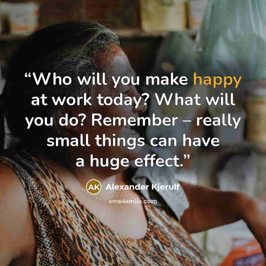 “Who will you make happy at work today? What will you do? Remember – really small things can have a huge effect.” quote by Alexander Kjerulf