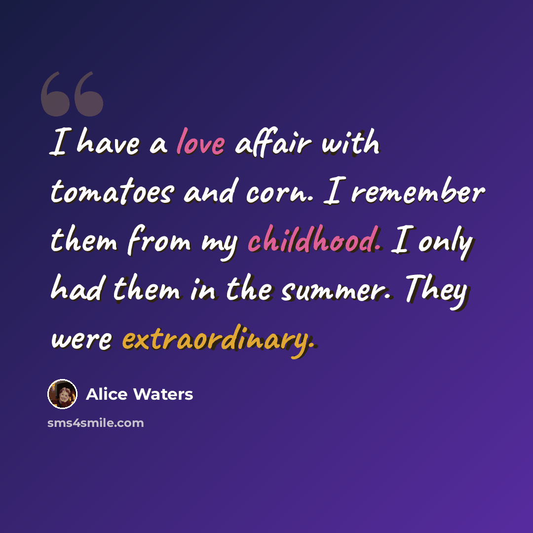 “I have a love affair with tomatoes and corn. I remember them from my childhood. I only had them in the summer. They were extraordinary.” quote by Alice Waters