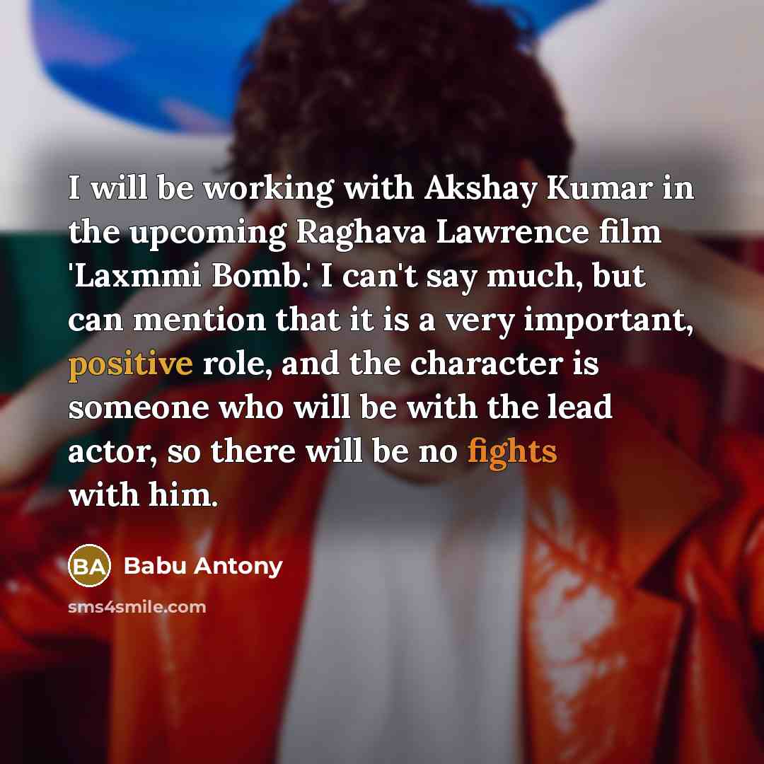 “I will be working with Akshay Kumar in the upcoming Raghava Lawrence film 'Laxmmi Bomb.' I can't say much, but can mention that it is a very important, positive role, and the character is someone who will be with the lead actor, so there will be no fights with him.” quote by Babu Antony
