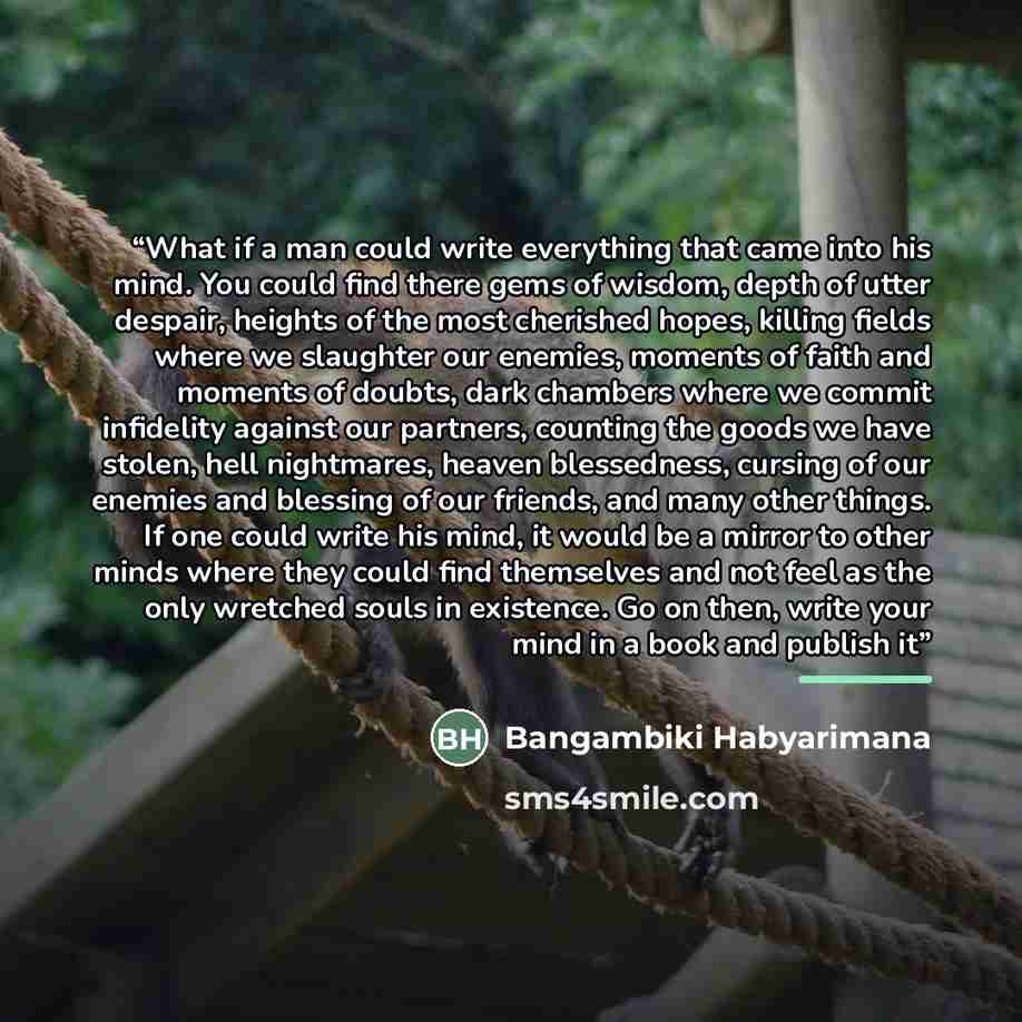 “What if a man could write everything that came into his mind. You could find there gems of wisdom, depth of utter despair, heights of the most cherished hopes, killing fields where we slaughter our enemies, moments of faith and moments of doubts, dark chambers where we commit infidelity against…” quote by Bangambiki Habyarimana