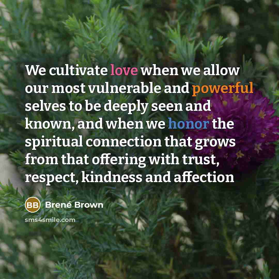 “We cultivate love when we allow our most vulnerable and powerful selves to be deeply seen and known, and when we honor the spiritual connection that grows from that offering with trust, respect, kindness and affection” quote by Brené Brown
