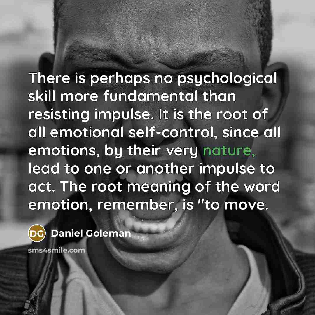 “There is perhaps no psychological skill more fundamental than resisting impulse. It is the root of all emotional self-control, since all emotions, by their very nature, lead to one or another impulse to act. The root meaning of the word emotion, remember, is "to move.” quote by Daniel Goleman