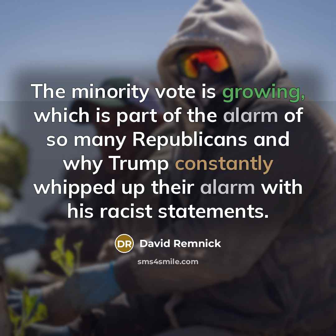 “The minority vote is growing, which is part of the alarm of so many Republicans and why Trump constantly whipped up their alarm with his racist statements.” quote by David Remnick