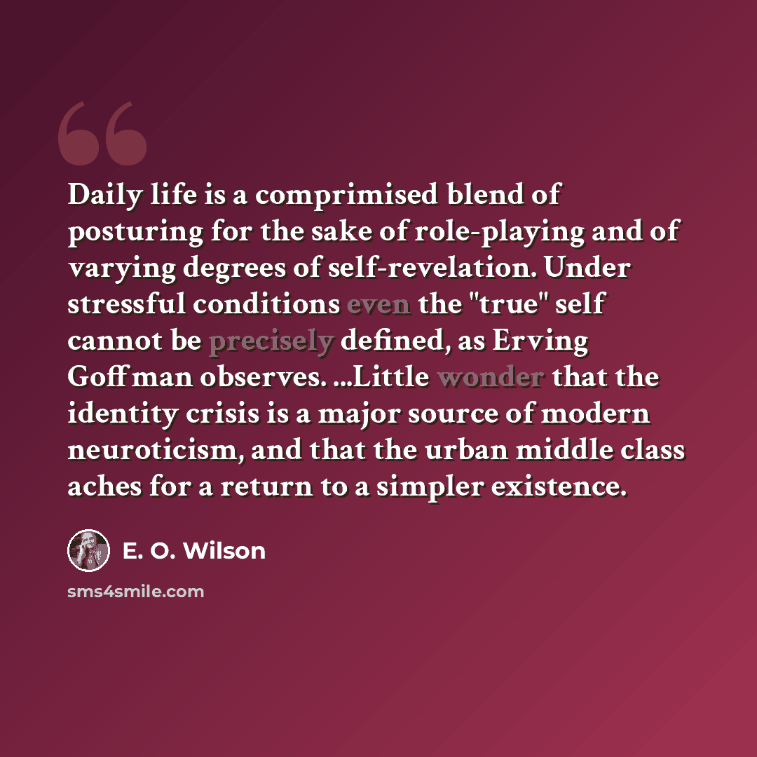 “Daily life is a comprimised blend of posturing for the sake of role-playing and of varying degrees of self-revelation. Under stressful conditions even the "true" self cannot be precisely defined, as Erving Goffman observes. ...Little wonder that the identity crisis is a major source of modern…” quote by E. O. Wilson