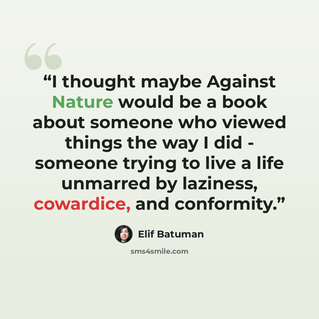 “I thought maybe Against Nature would be a book about someone who viewed things the way I did - someone trying to live a life unmarred by laziness, cowardice, and conformity.” quote by Elif Batuman