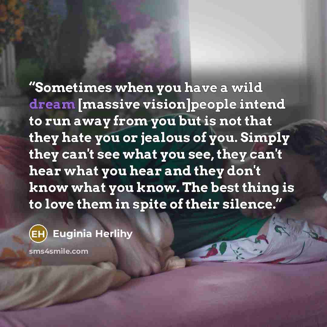 “Sometimes when you have a wild dream [massive vision]people intend to run away from you but is not that they hate you or jealous of you. Simply they can't see what you see, they can't hear what you hear and they don't know what you know. The best thing is to love them in spite of their silence.” quote by Euginia Herlihy