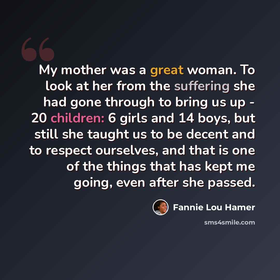 “My mother was a great woman. To look at her from the suffering she had gone through to bring us up - 20 children: 6 girls and 14 boys, but still she taught us to be decent and to respect ourselves, and that is one of the things that has kept me going, even after she passed.” quote by Fannie Lou Hamer