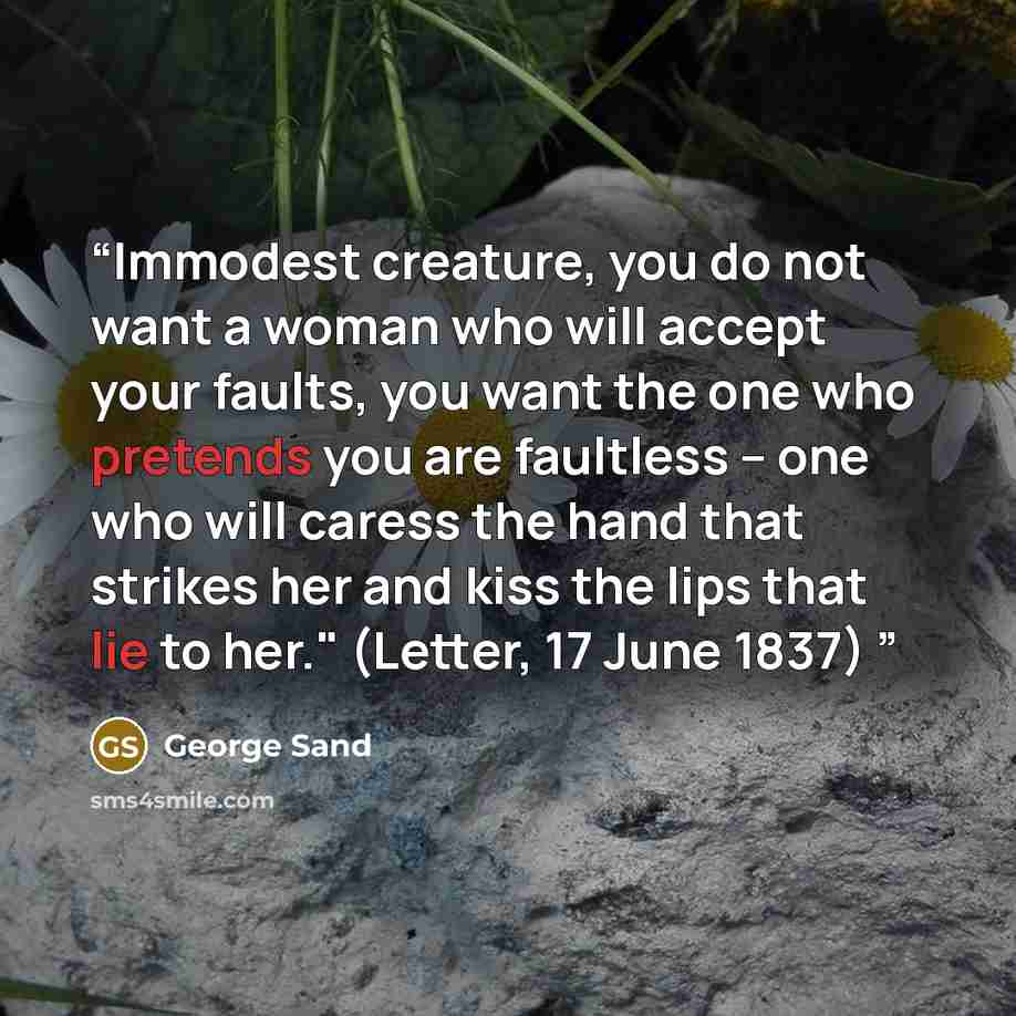“Immodest creature, you do not want a woman who will accept your faults, you want the one who pretends you are faultless – one who will caress the hand that strikes her and kiss the lips that lie to her." (Letter, 17 June 1837)” quote by George Sand