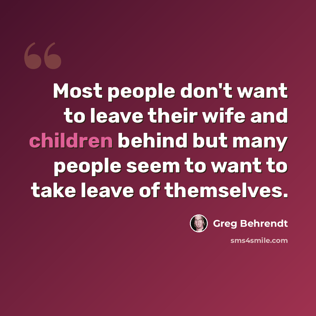 “Most people don't want to leave their wife and children behind but many people seem to want to take leave of themselves.” quote by Greg Behrendt