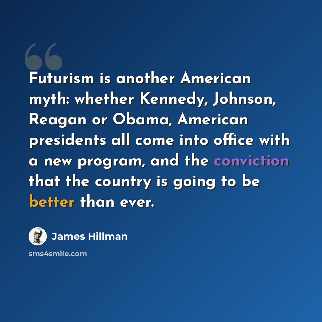 “Futurism is another American myth: whether Kennedy, Johnson, Reagan or Obama, American presidents all come into office with a new program, and the conviction that the country is going to be better than ever.” quote by James Hillman