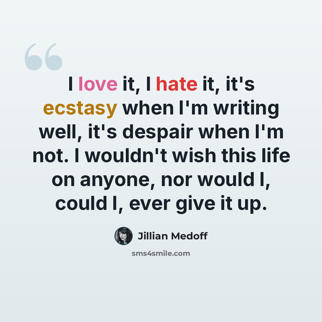 “I love it, I hate it, it's ecstasy when I'm writing well, it's despair when I'm not. I wouldn't wish this life on anyone, nor would I, could I, ever give it up.” quote by Jillian Medoff