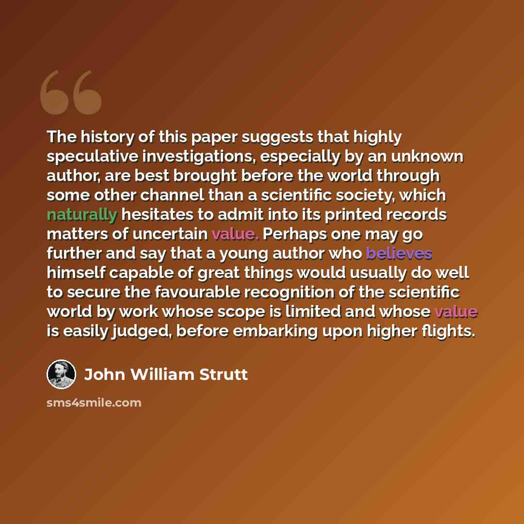 “The history of this paper suggests that highly speculative investigations, especially by an unknown author, are best brought before the world through some other channel than a scientific society, which naturally hesitates to admit into its printed records matters of uncertain value. Perhaps one…” quote by John William Strutt