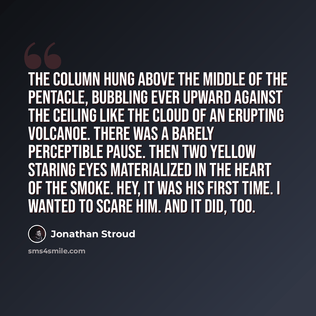 “The column hung above the middle of the pentacle, bubbling ever upward against the ceiling like the cloud of an erupting volcanoe. There was a barely perceptible pause. Then two yellow staring eyes materialized in the heart of the smoke. Hey, it was his first time. I wanted to scare him. And it…” quote by Jonathan Stroud