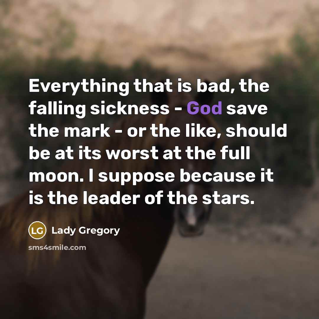 “Everything that is bad, the falling sickness - God save the mark - or the like, should be at its worst at the full moon. I suppose because it is the leader of the stars.” quote by Lady Gregory