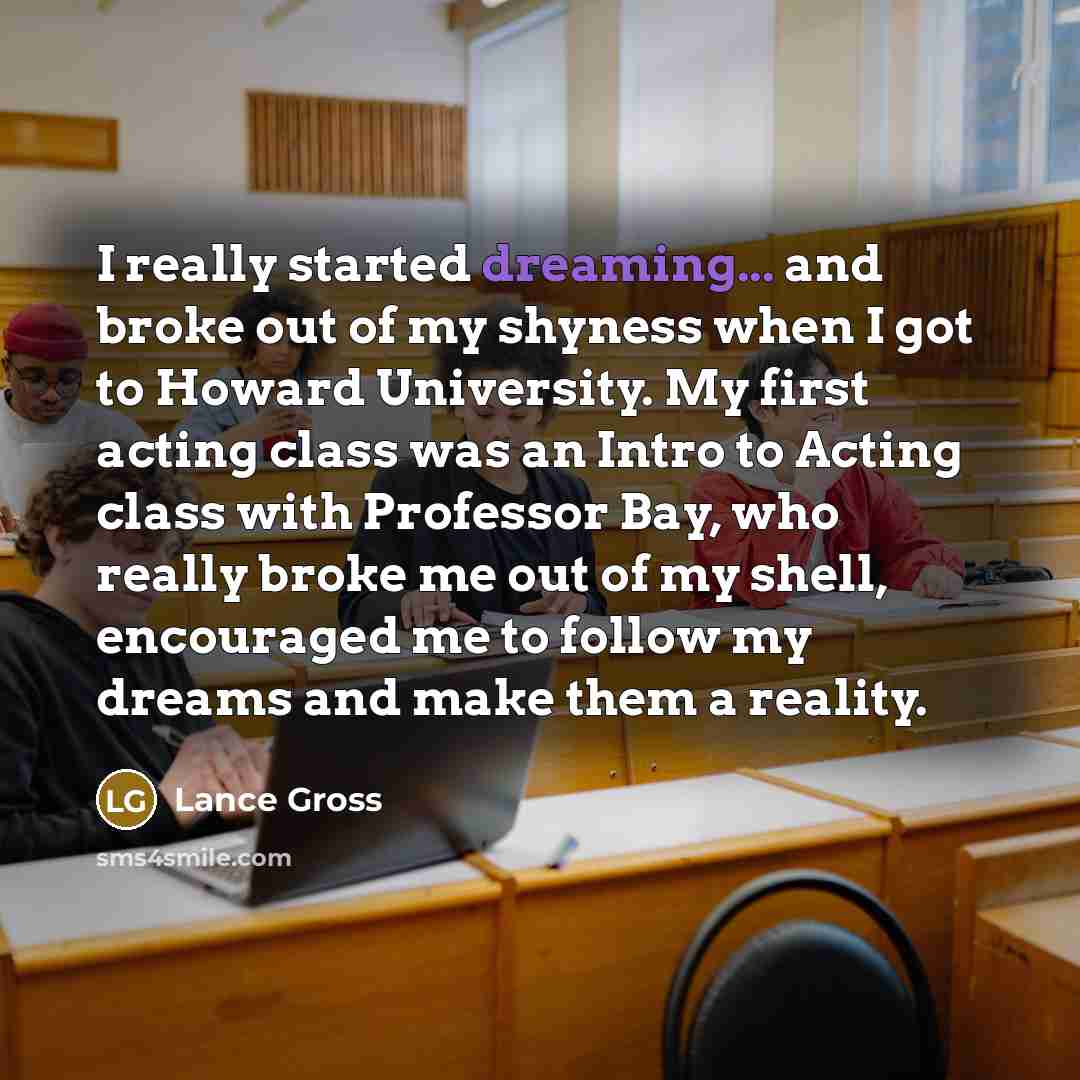 “I really started dreaming... and broke out of my shyness when I got to Howard University. My first acting class was an Intro to Acting class with Professor Bay, who really broke me out of my shell, encouraged me to follow my dreams and make them a reality.” quote by Lance Gross