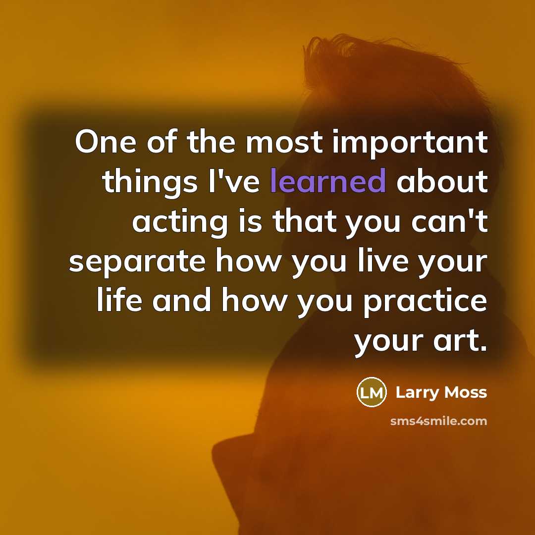 “One of the most important things I've learned about acting is that you can't separate how you live your life and how you practice your art.” quote by Larry Moss