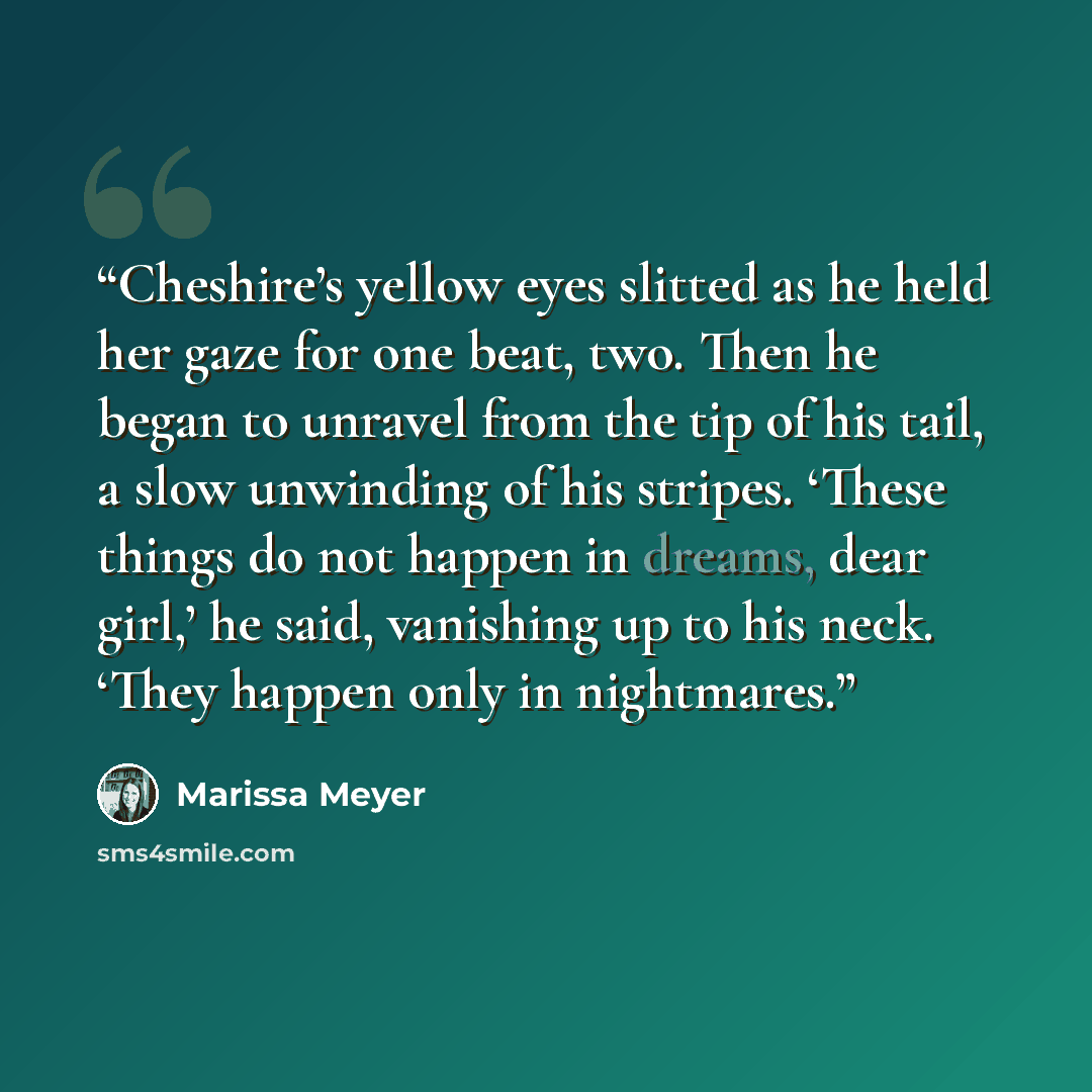 “Cheshire’s yellow eyes slitted as he held her gaze for one beat, two. Then he began to unravel from the tip of his tail, a slow unwinding of his stripes. ‘These things do not happen in dreams, dear girl,’ he said, vanishing up to his neck. ‘They happen only in nightmares.” quote by Marissa Meyer