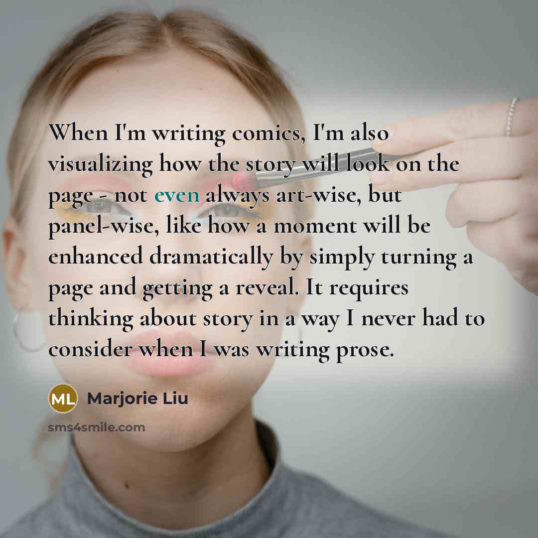 “When I'm writing comics, I'm also visualizing how the story will look on the page - not even always art-wise, but panel-wise, like how a moment will be enhanced dramatically by simply turning a page and getting a reveal. It requires thinking about story in a way I never had to consider when I was…” quote by Marjorie Liu