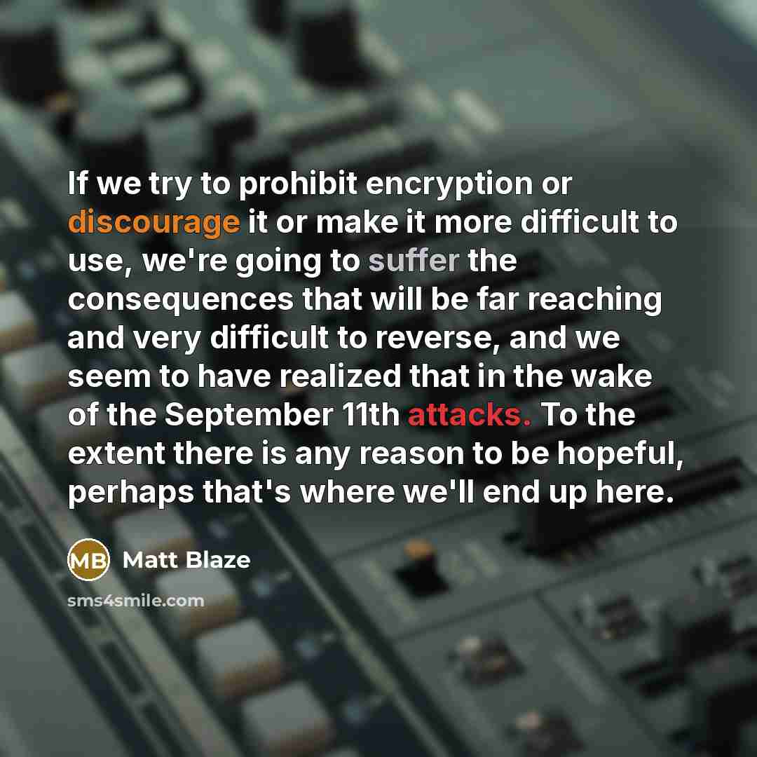 “If we try to prohibit encryption or discourage it or make it more difficult to use, we're going to suffer the consequences that will be far reaching and very difficult to reverse, and we seem to have realized that in the wake of the September 11th attacks. To the extent there is any reason to be…” quote by Matt Blaze