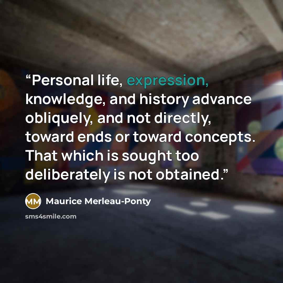 “Personal life, expression, knowledge, and history advance obliquely, and not directly, toward ends or toward concepts. That which is sought too deliberately is not obtained.” quote by Maurice Merleau-Ponty