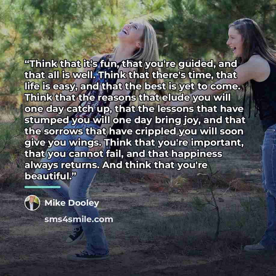 “Think that it's fun, that you're guided, and that all is well. Think that there's time, that life is easy, and that the best is yet to come. Think that the reasons that elude you will one day catch up, that the lessons that have stumped you will one day bring joy, and that the sorrows that have…” quote by Mike Dooley
