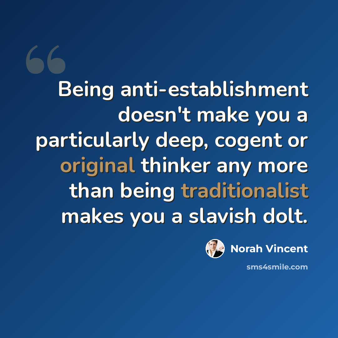 “Being anti-establishment doesn't make you a particularly deep, cogent or original thinker any more than being traditionalist makes you a slavish dolt.” quote by Norah Vincent