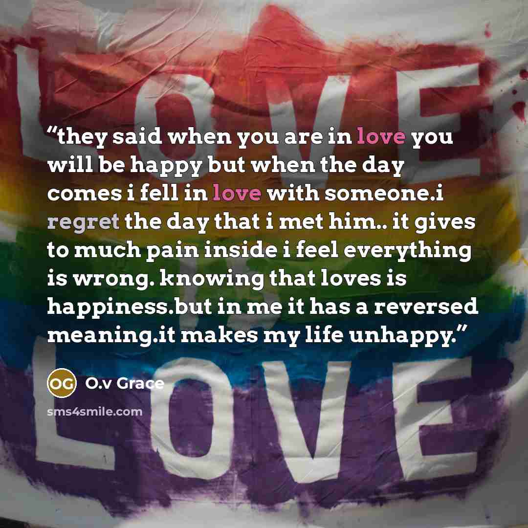 “they said when you are in love you will be happy but when the day comes i fell in love with someone.i regret the day that i met him.. it gives to much pain inside i feel everything is wrong. knowing that loves is happiness.but in me it has a reversed meaning.it makes my life unhappy.” quote by O.v Grace