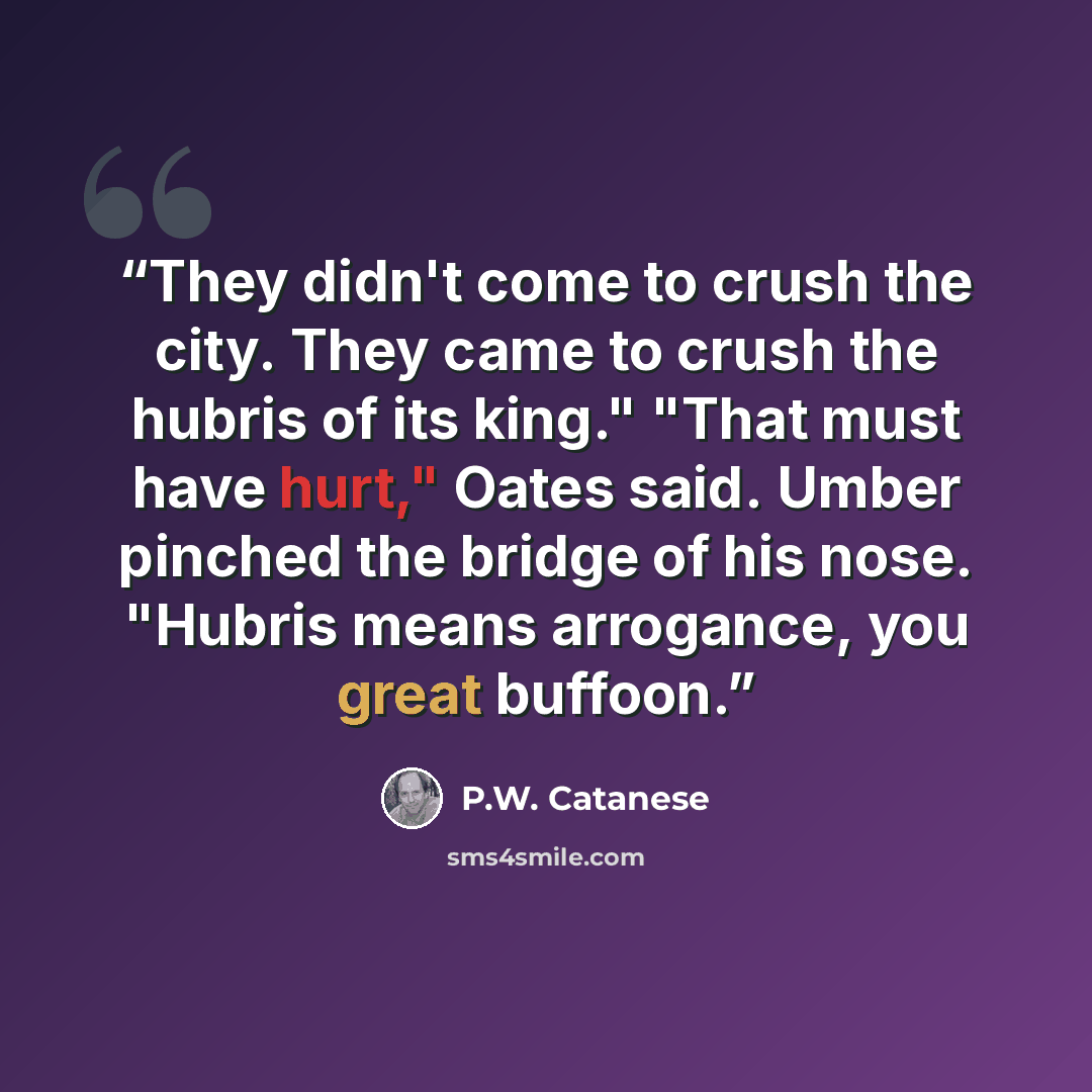 “They didn't come to crush the city. They came to crush the hubris of its king." "That must have hurt," Oates said. Umber pinched the bridge of his nose. "Hubris means arrogance, you great buffoon.” quote by P.W. Catanese