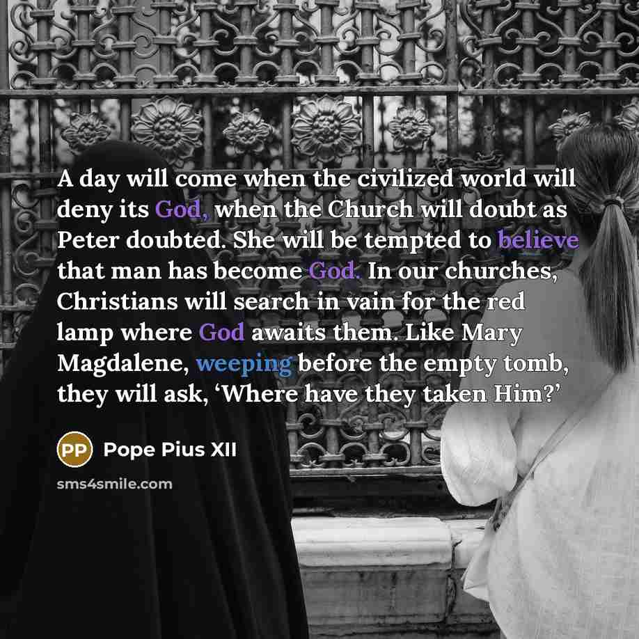 “A day will come when the civilized world will deny its God, when the Church will doubt as Peter doubted. She will be tempted to believe that man has become God. In our churches, Christians will search in vain for the red lamp where God awaits them. Like Mary Magdalene, weeping before the empty…” quote by Pope Pius XII