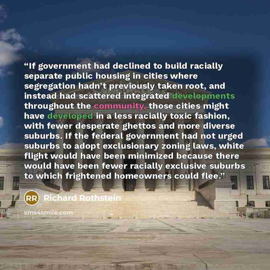 “If government had declined to build racially separate public housing in cities where segregation hadn’t previously taken root, and instead had scattered integrated developments throughout the community, those cities might have developed in a less racially toxic fashion, with fewer desperate…” quote by Richard Rothstein