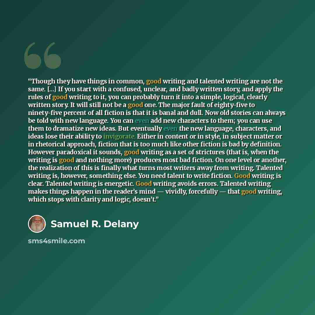 “Though they have things in common, good writing and talented writing are not the same. […] If you start with a confused, unclear, and badly written story, and apply the rules of good writing to it, you can probably turn it into a simple, logical, clearly written story. It will still not be a good…” quote by Samuel R. Delany