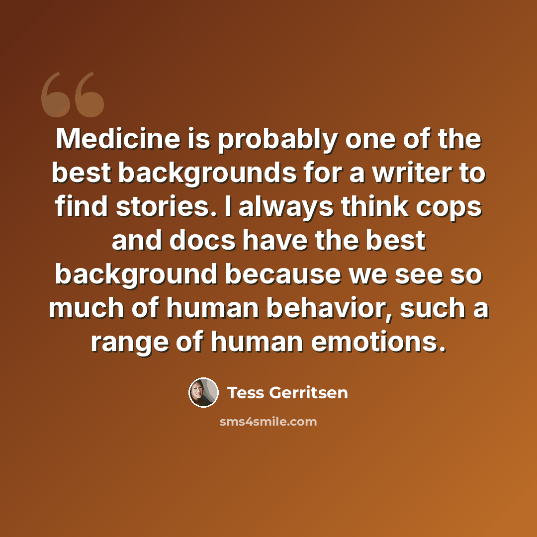 “Medicine is probably one of the best backgrounds for a writer to find stories. I always think cops and docs have the best background because we see so much of human behavior, such a range of human emotions.” quote by Tess Gerritsen