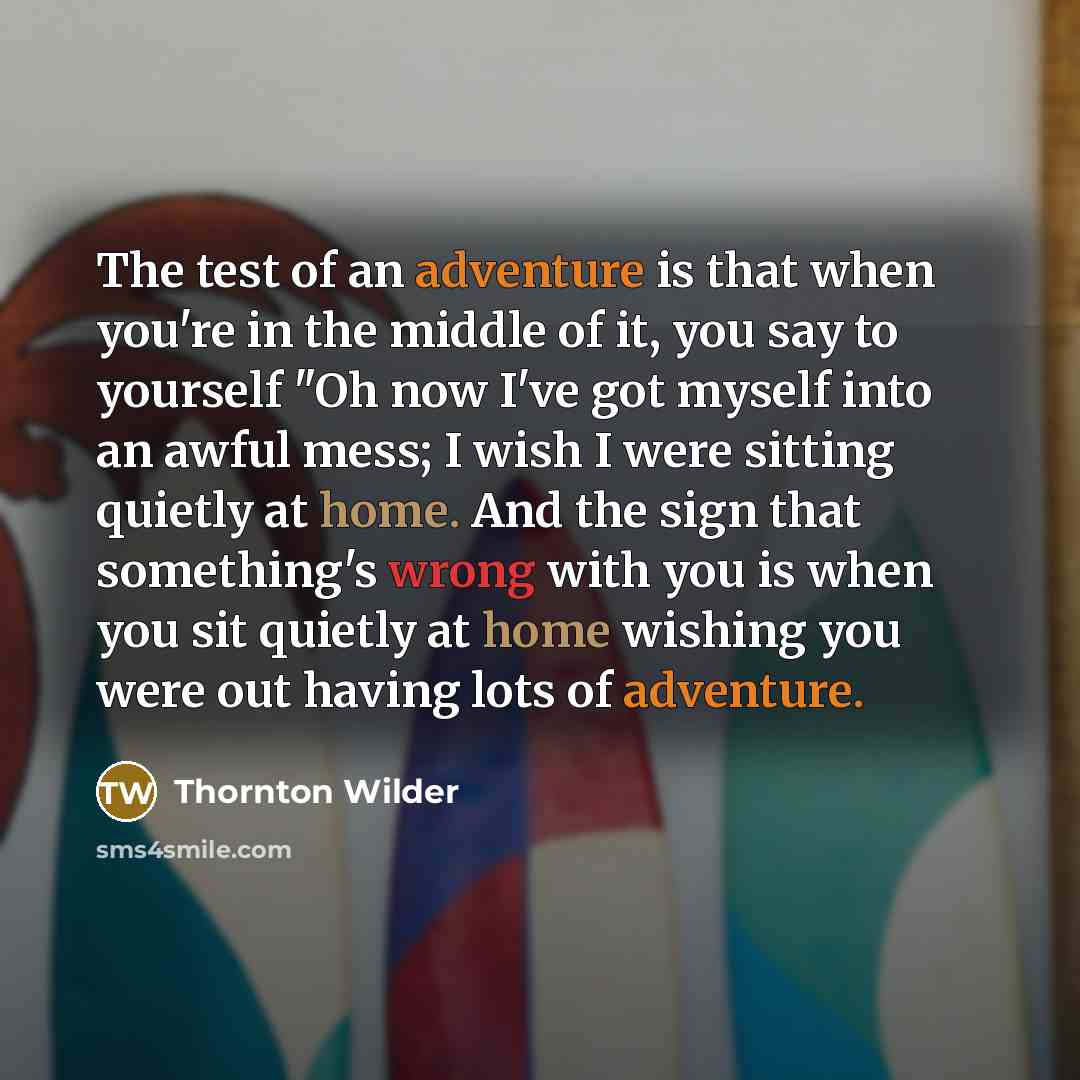 “The test of an adventure is that when you're in the middle of it, you say to yourself "Oh now I've got myself into an awful mess; I wish I were sitting quietly at home. And the sign that something's wrong with you is when you sit quietly at home wishing you were out having lots of adventure.” quote by Thornton Wilder