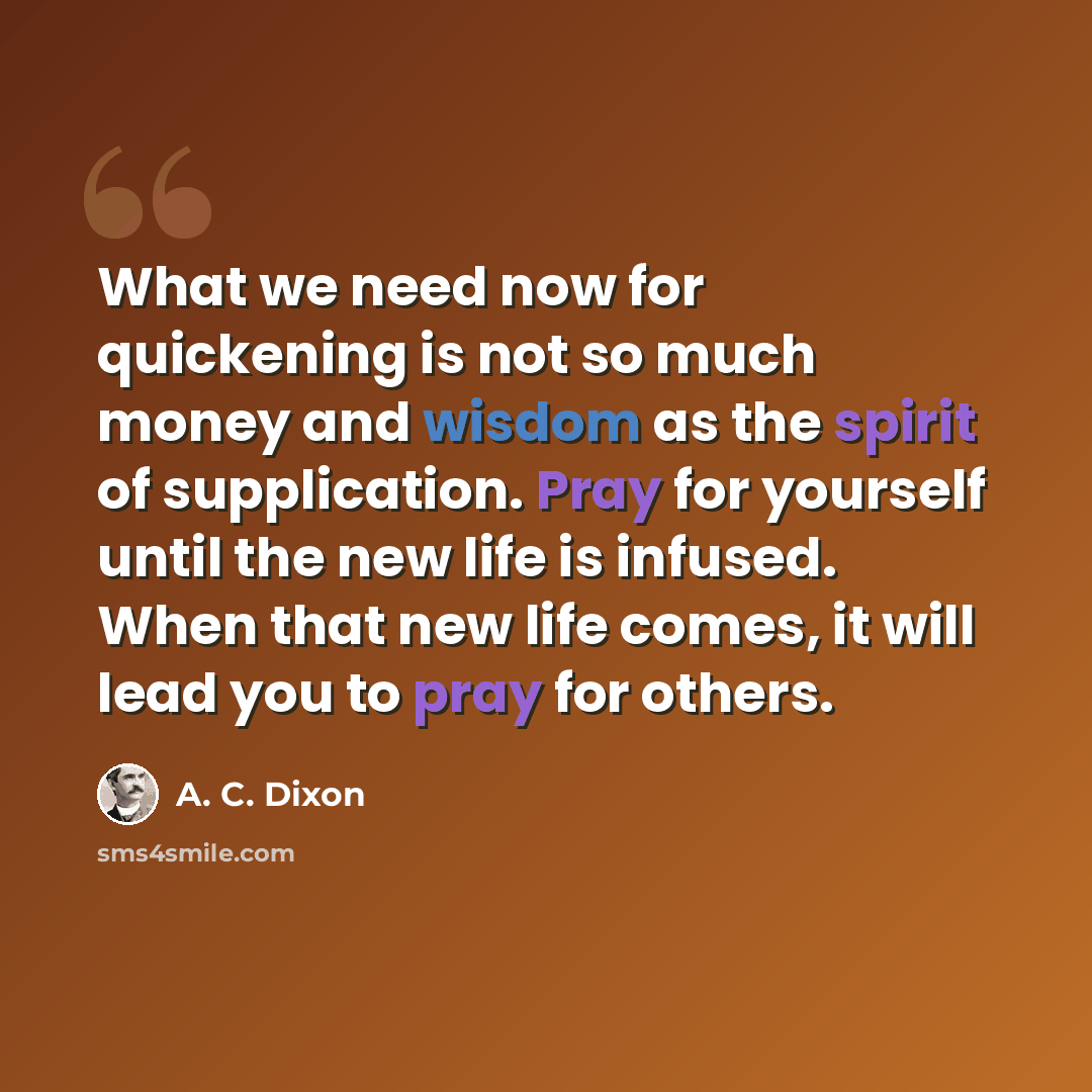 “What we need now for quickening is not so much money and wisdom as the spirit of supplication. Pray for yourself until the new life is infused. When that new life comes, it will lead you to pray for others.” quote by A. C. Dixon
