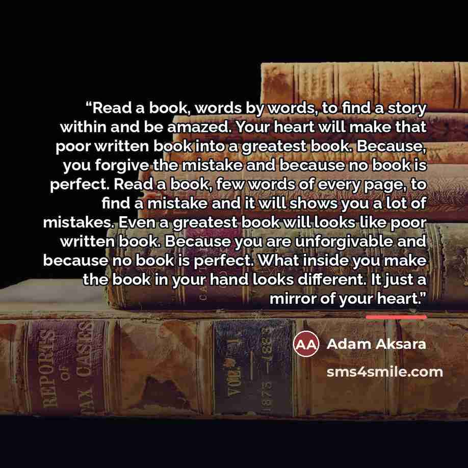 “Read a book, words by words, to find a story within and be amazed. Your heart will make that poor written book into a greatest book. Because, you forgive the mistake and because no book is perfect. Read a book, few words of every page, to find a mistake and it will shows you a lot of mistakes…” quote by Adam Aksara