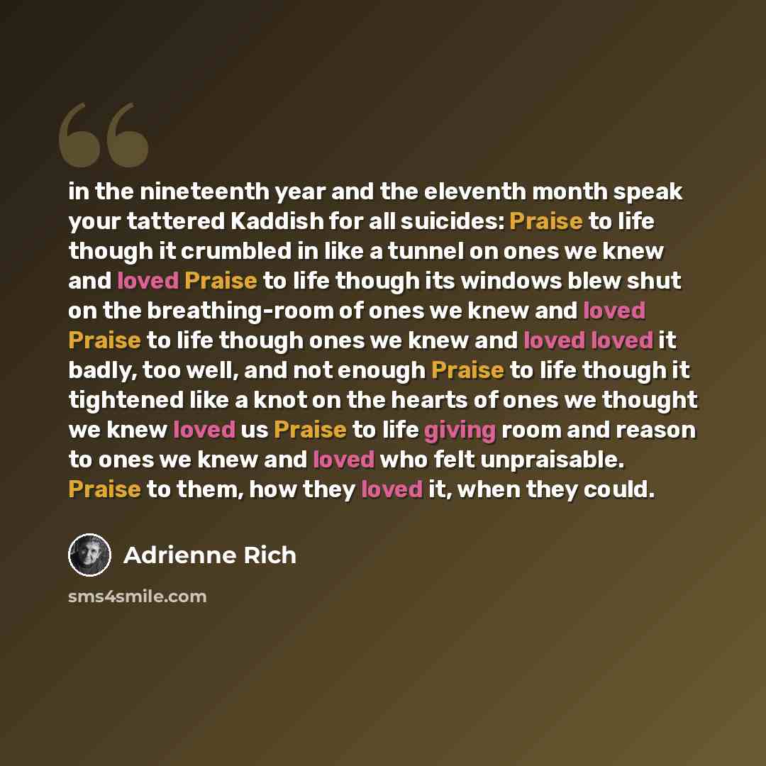 “in the nineteenth year and the eleventh month speak your tattered Kaddish for all suicides: Praise to life though it crumbled in like a tunnel on ones we knew and loved Praise to life though its windows blew shut on the breathing-room of ones we knew and loved Praise to life though ones we knew…” quote by Adrienne Rich