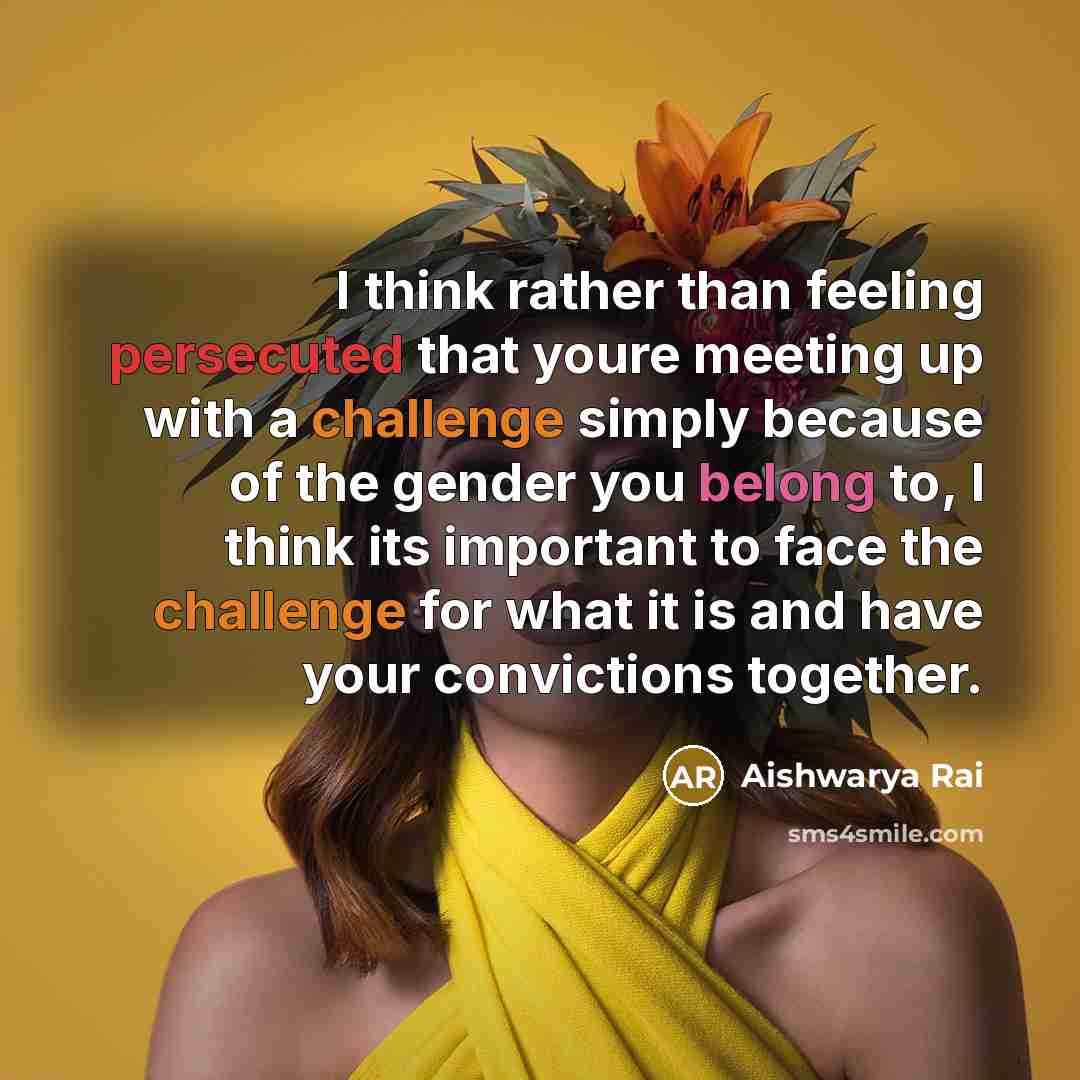 “I think rather than feeling persecuted that youre meeting up with a challenge simply because of the gender you belong to, I think its important to face the challenge for what it is and have your convictions together.” quote by Aishwarya Rai