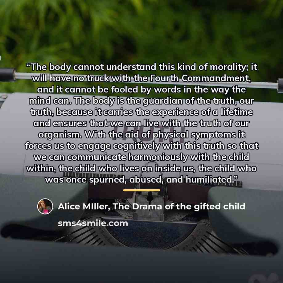 “The body cannot understand this kind of morality; it will have no truck with the Fourth Commandment, and it cannot be fooled by words in the way the mind can. The body is the guardian of the truth, our truth, because it carries the experience of a lifetime and ensures that we can live with the…” quote by Alice MIller, The Drama of the gifted child