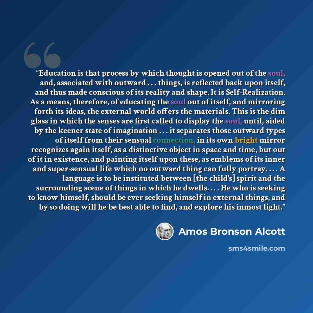 “Education is that process by which thought is opened out of the soul, and, associated with outward . . . things, is reflected back upon itself, and thus made conscious of its reality and shape. It is Self-Realization. As a means, therefore, of educating the soul out of itself, and mirroring forth…” quote by Amos Bronson Alcott