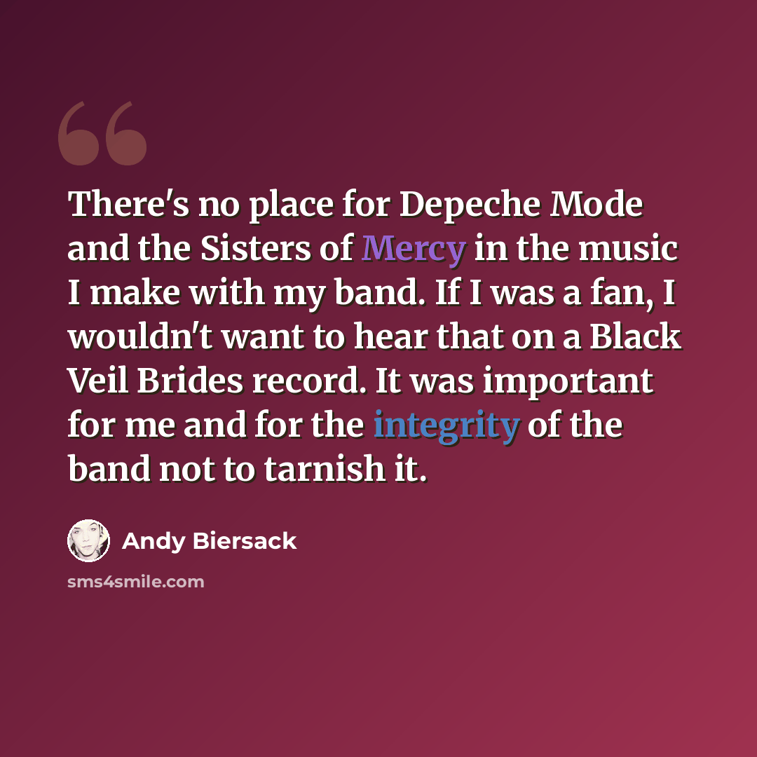 “There's no place for Depeche Mode and the Sisters of Mercy in the music I make with my band. If I was a fan, I wouldn't want to hear that on a Black Veil Brides record. It was important for me and for the integrity of the band not to tarnish it.” quote by Andy Biersack