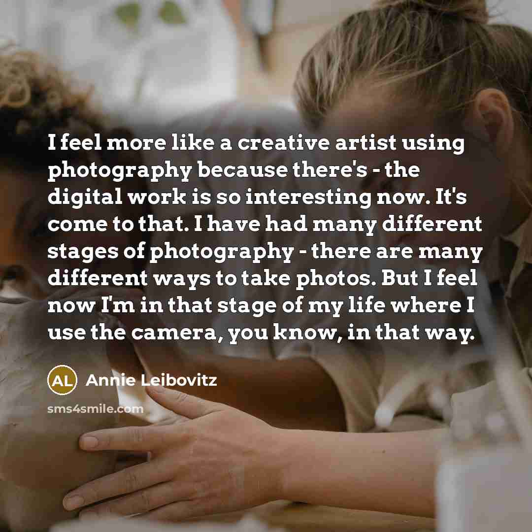 “I feel more like a creative artist using photography because there's - the digital work is so interesting now. It's come to that. I have had many different stages of photography - there are many different ways to take photos. But I feel now I'm in that stage of my life where I use the camera, you…” quote by Annie Leibovitz