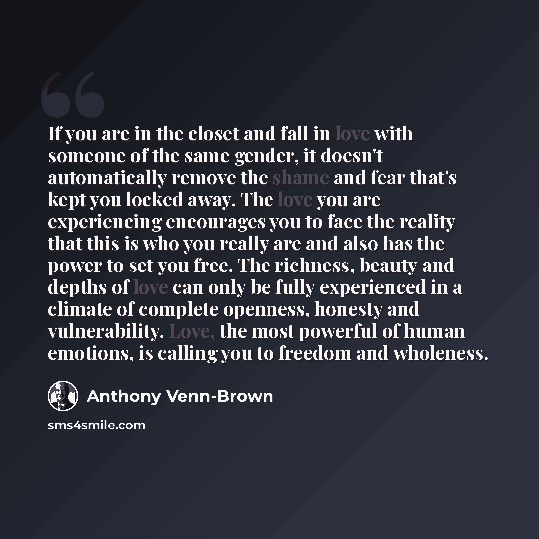 “If you are in the closet and fall in love with someone of the same gender, it doesn't automatically remove the shame and fear that's kept you locked away. The love you are experiencing encourages you to face the reality that this is who you really are and also has the power to set you free. The…” quote by Anthony Venn-Brown