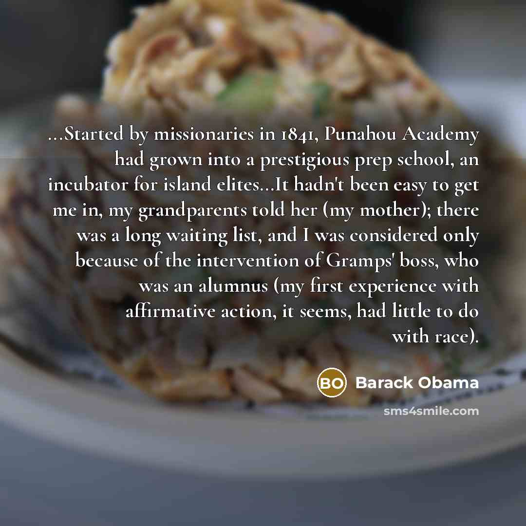 “...Started by missionaries in 1841, Punahou Academy had grown into a prestigious prep school, an incubator for island elites...It hadn't been easy to get me in, my grandparents told her (my mother); there was a long waiting list, and I was considered only because of the intervention of Gramps'…” quote by Barack Obama