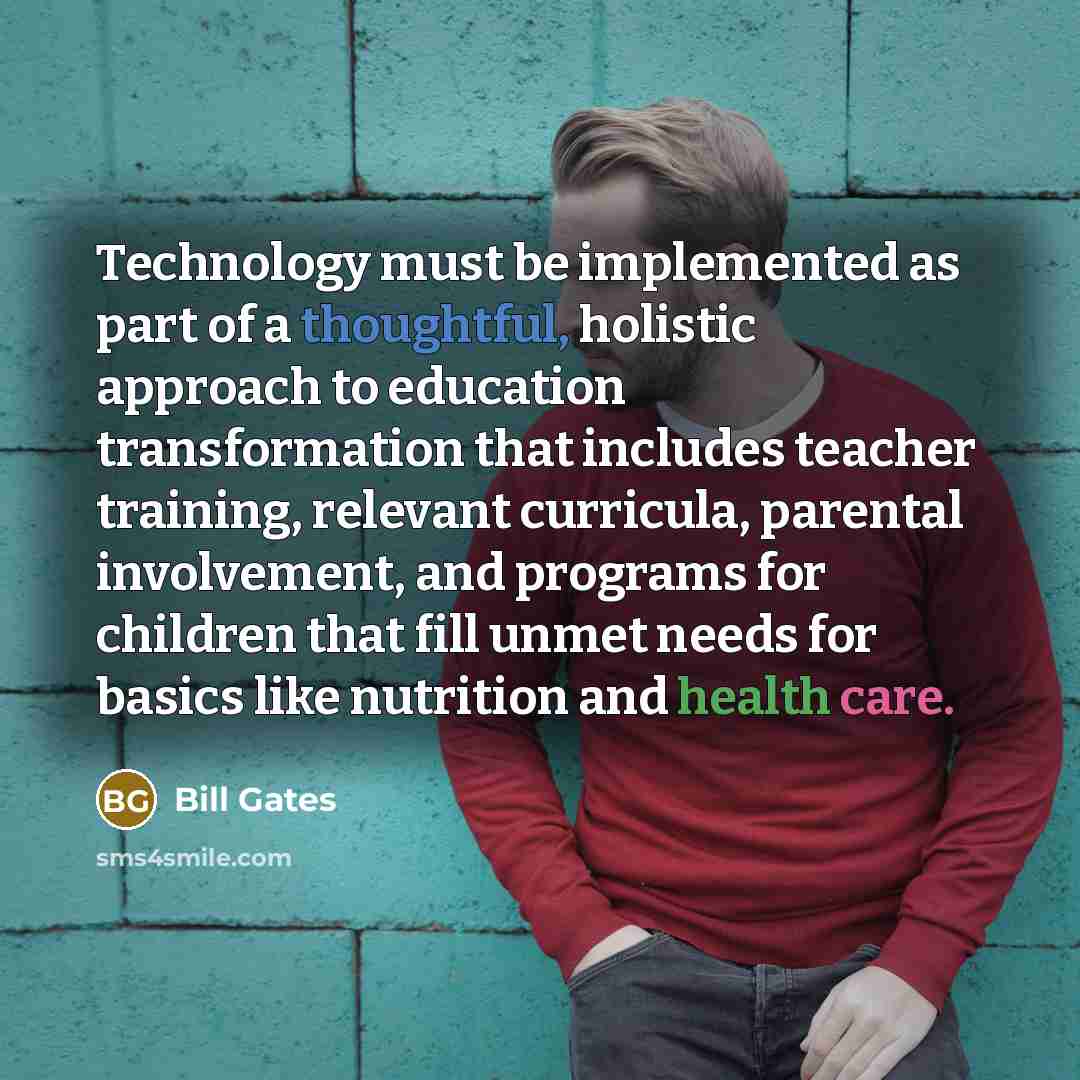 “Technology must be implemented as part of a thoughtful, holistic approach to education transformation that includes teacher training, relevant curricula, parental involvement, and programs for children that fill unmet needs for basics like nutrition and health care.” quote by Bill Gates