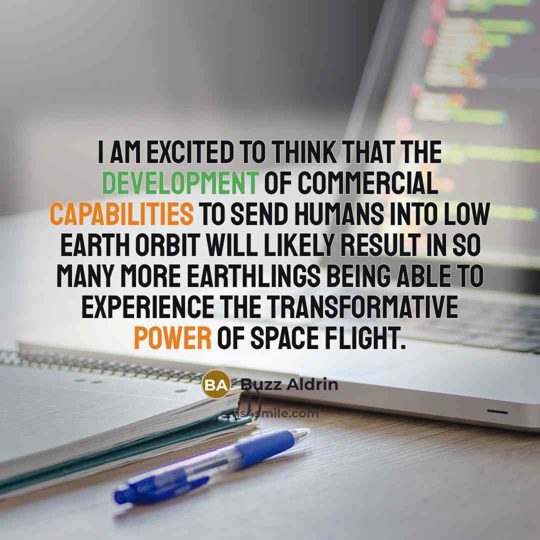 “I am excited to think that the development of commercial capabilities to send humans into low Earth orbit will likely result in so many more Earthlings being able to experience the transformative power of space flight.” quote by Buzz Aldrin