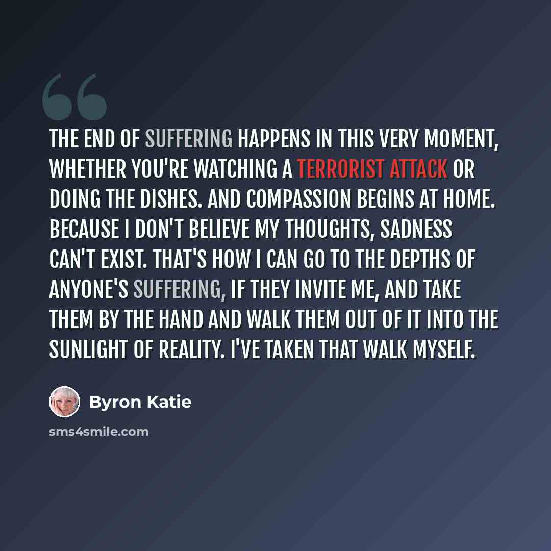 “The end of suffering happens in this very moment, whether you're watching a terrorist attack or doing the dishes. And compassion begins at home. Because I don't believe my thoughts, sadness can't exist. That's how I can go to the depths of anyone's suffering, if they invite me, and take them by…” quote by Byron Katie